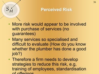 36
SM Perceived Risk
• More risk would appear to be involved
with purchase of services (no
guarantees)
• Many services so specialised and
difficult to evaluate (How do you know
whether the plumber has done a good
job?)
• Therefore a firm needs to develop
strategies to reduce this risk, e.g,
training of employees, standardisation
 