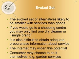 37
SM Evoked Set
• The evoked set of alternatives likely to
be smaller with services than goods
• If you would go to a shopping centre
you may only find one dry cleaner or
“single brand”
• It is also difficult to obtain adequate
prepurchase information about service
• The Internet may widen this potential
• Consumer may choose to do it
themselves, e.g. garden services
 