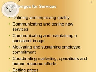 4
SM
Challenges for Services
• Defining and improving quality
• Communicating and testing new
services
• Communicating and maintaining a
consistent image
• Motivating and sustaining employee
commitment
• Coordinating marketing, operations and
human resource efforts
• Setting prices
 