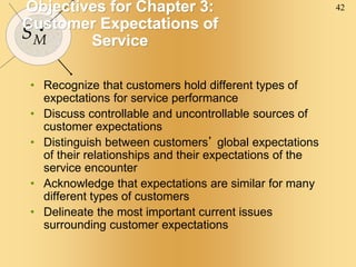 42
SM
Objectives for Chapter 3:
Customer Expectations of
Service
• Recognize that customers hold different types of
expectations for service performance
• Discuss controllable and uncontrollable sources of
customer expectations
• Distinguish between customers’ global expectations
of their relationships and their expectations of the
service encounter
• Acknowledge that expectations are similar for many
different types of customers
• Delineate the most important current issues
surrounding customer expectations
 