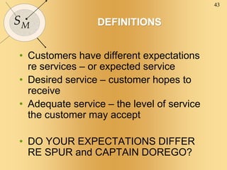 43
SM DEFINITIONS
• Customers have different expectations
re services – or expected service
• Desired service – customer hopes to
receive
• Adequate service – the level of service
the customer may accept
• DO YOUR EXPECTATIONS DIFFER
RE SPUR and CAPTAIN DOREGO?
 