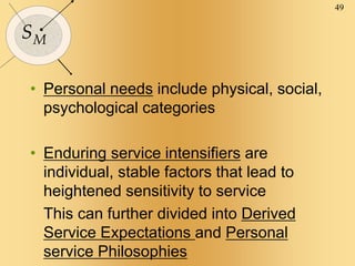 49
SM
• Personal needs include physical, social,
psychological categories
• Enduring service intensifiers are
individual, stable factors that lead to
heightened sensitivity to service
This can further divided into Derived
Service Expectations and Personal
service Philosophies
 