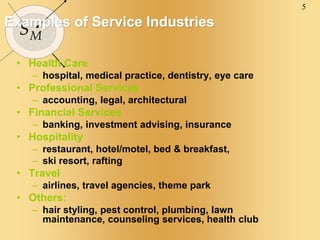 5
SM
Examples of Service Industries
• Health Care
– hospital, medical practice, dentistry, eye care
• Professional Services
– accounting, legal, architectural
• Financial Services
– banking, investment advising, insurance
• Hospitality
– restaurant, hotel/motel, bed & breakfast,
– ski resort, rafting
• Travel
– airlines, travel agencies, theme park
• Others:
– hair styling, pest control, plumbing, lawn
maintenance, counseling services, health club
 