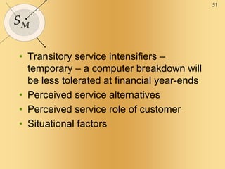 51
SM
• Transitory service intensifiers –
temporary – a computer breakdown will
be less tolerated at financial year-ends
• Perceived service alternatives
• Perceived service role of customer
• Situational factors
 