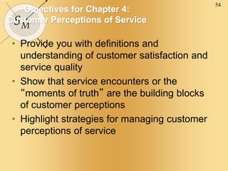 54
SM
Objectives for Chapter 4:
Customer Perceptions of Service
• Provide you with definitions and
understanding of customer satisfaction and
service quality
• Show that service encounters or the
“moments of truth” are the building blocks
of customer perceptions
• Highlight strategies for managing customer
perceptions of service
 
