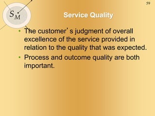 59
SM Service Quality
• The customer’s judgment of overall
excellence of the service provided in
relation to the quality that was expected.
• Process and outcome quality are both
important.
 