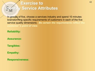 61
SM
Exercise to
Identify Service Attributes
In groups of five, choose a services industry and spend 10 minutes
brainstorming specific requirements of customers in each of the five
service quality dimensions. Be certain the requirements reflect the
customer’s point of view.
Reliability:
Assurance:
Tangibles:
Empathy:
Responsiveness:
 