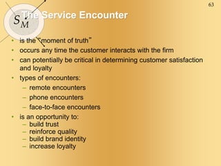 63
SM
The Service Encounter
• is the “moment of truth”
• occurs any time the customer interacts with the firm
• can potentially be critical in determining customer satisfaction
and loyalty
• types of encounters:
– remote encounters
– phone encounters
– face-to-face encounters
• is an opportunity to:
– build trust
– reinforce quality
– build brand identity
– increase loyalty
 