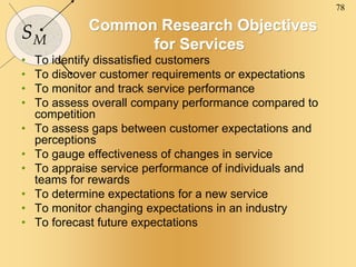 78
SM
Common Research Objectives
for Services
• To identify dissatisfied customers
• To discover customer requirements or expectations
• To monitor and track service performance
• To assess overall company performance compared to
competition
• To assess gaps between customer expectations and
perceptions
• To gauge effectiveness of changes in service
• To appraise service performance of individuals and
teams for rewards
• To determine expectations for a new service
• To monitor changing expectations in an industry
• To forecast future expectations
 