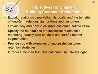 86
SM
Objectives for Chapter 6:
Building Customer Relationships
• Explain relationship marketing, its goals, and the benefits
of long-term relationships for firms and customers
• Explain why and how to estimate customer lifetime value
• Specify the foundations for successful relationship
marketing--quality core services and careful market
segmentation
• Provide you with examples of successful customer
retention strategies
• Introduce the idea that “the customer isn’t always right”
 