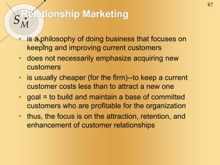 87
SM
Relationship Marketing
• is a philosophy of doing business that focuses on
keeping and improving current customers
• does not necessarily emphasize acquiring new
customers
• is usually cheaper (for the firm)--to keep a current
customer costs less than to attract a new one
• goal = to build and maintain a base of committed
customers who are profitable for the organization
• thus, the focus is on the attraction, retention, and
enhancement of customer relationships
 
