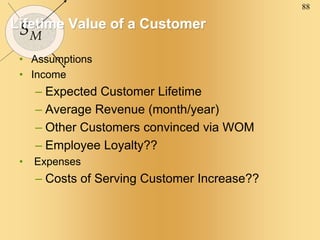 88
SM
Lifetime Value of a Customer
• Assumptions
• Income
– Expected Customer Lifetime
– Average Revenue (month/year)
– Other Customers convinced via WOM
– Employee Loyalty??
• Expenses
– Costs of Serving Customer Increase??
 