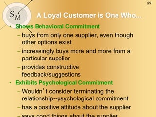 89
SM A Loyal Customer is One Who...
• Shows Behavioral Commitment
– buys from only one supplier, even though
other options exist
– increasingly buys more and more from a
particular supplier
– provides constructive
feedback/suggestions
• Exhibits Psychological Commitment
– Wouldn’t consider terminating the
relationship--psychological commitment
– has a positive attitude about the supplier
 