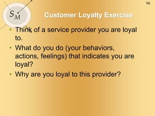 90
SM Customer Loyalty Exercise
• Think of a service provider you are loyal
to.
• What do you do (your behaviors,
actions, feelings) that indicates you are
loyal?
• Why are you loyal to this provider?
 
