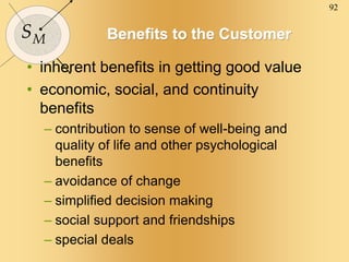 92
SM Benefits to the Customer
• inherent benefits in getting good value
• economic, social, and continuity
benefits
– contribution to sense of well-being and
quality of life and other psychological
benefits
– avoidance of change
– simplified decision making
– social support and friendships
– special deals
 