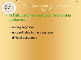 93
SM
“The Customer Isn’t Always
Right”
• Not all customers are good relationship
customers:
– wrong segment
– not profitable in the long term
– difficult customers
 