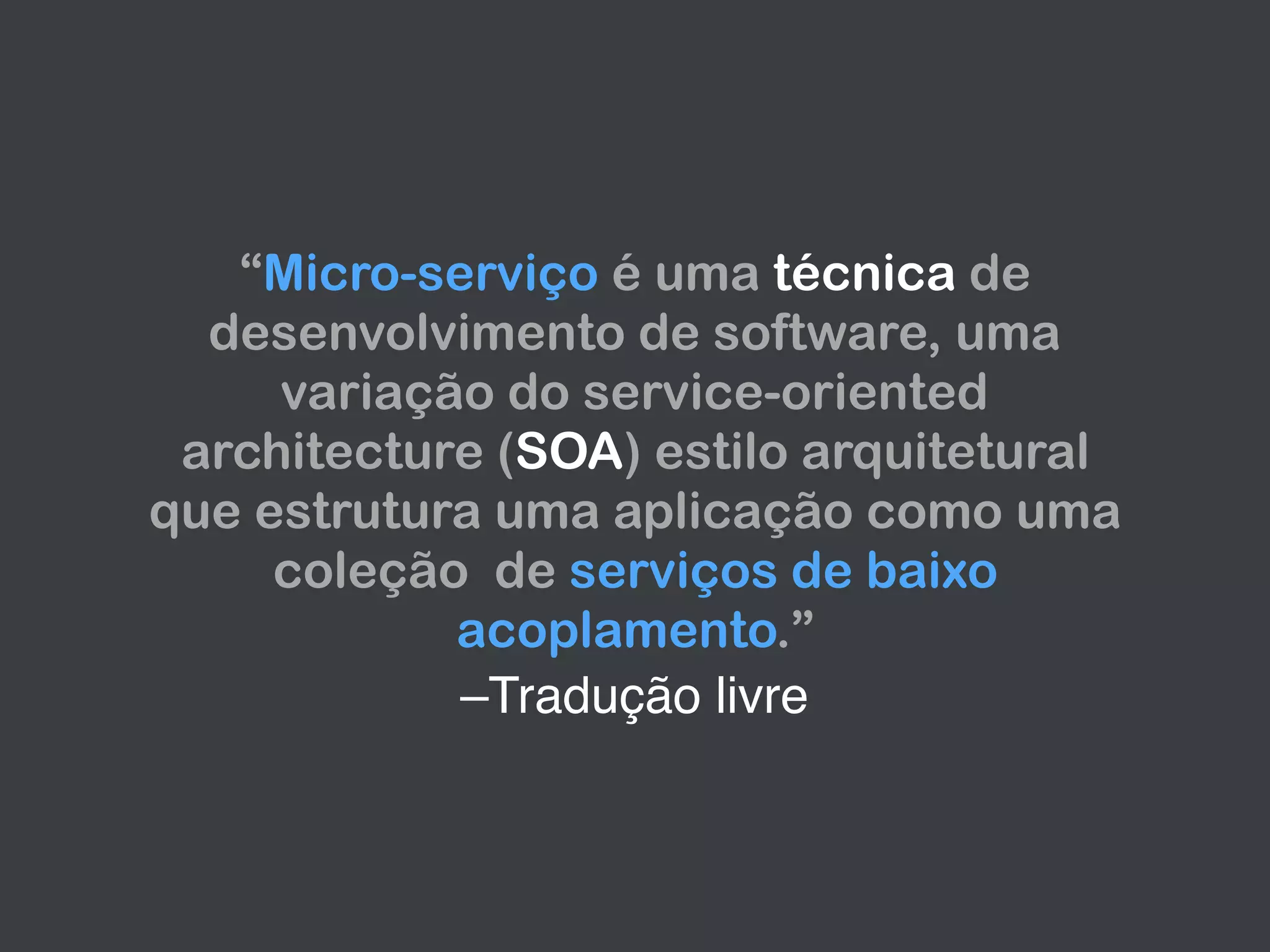 –Tradução livre
“Micro-serviço é uma técnica de
desenvolvimento de software, uma
variação do service-oriented
architecture (SOA) estilo arquitetural
que estrutura uma aplicação como uma
coleção de serviços de baixo
acoplamento.”
 