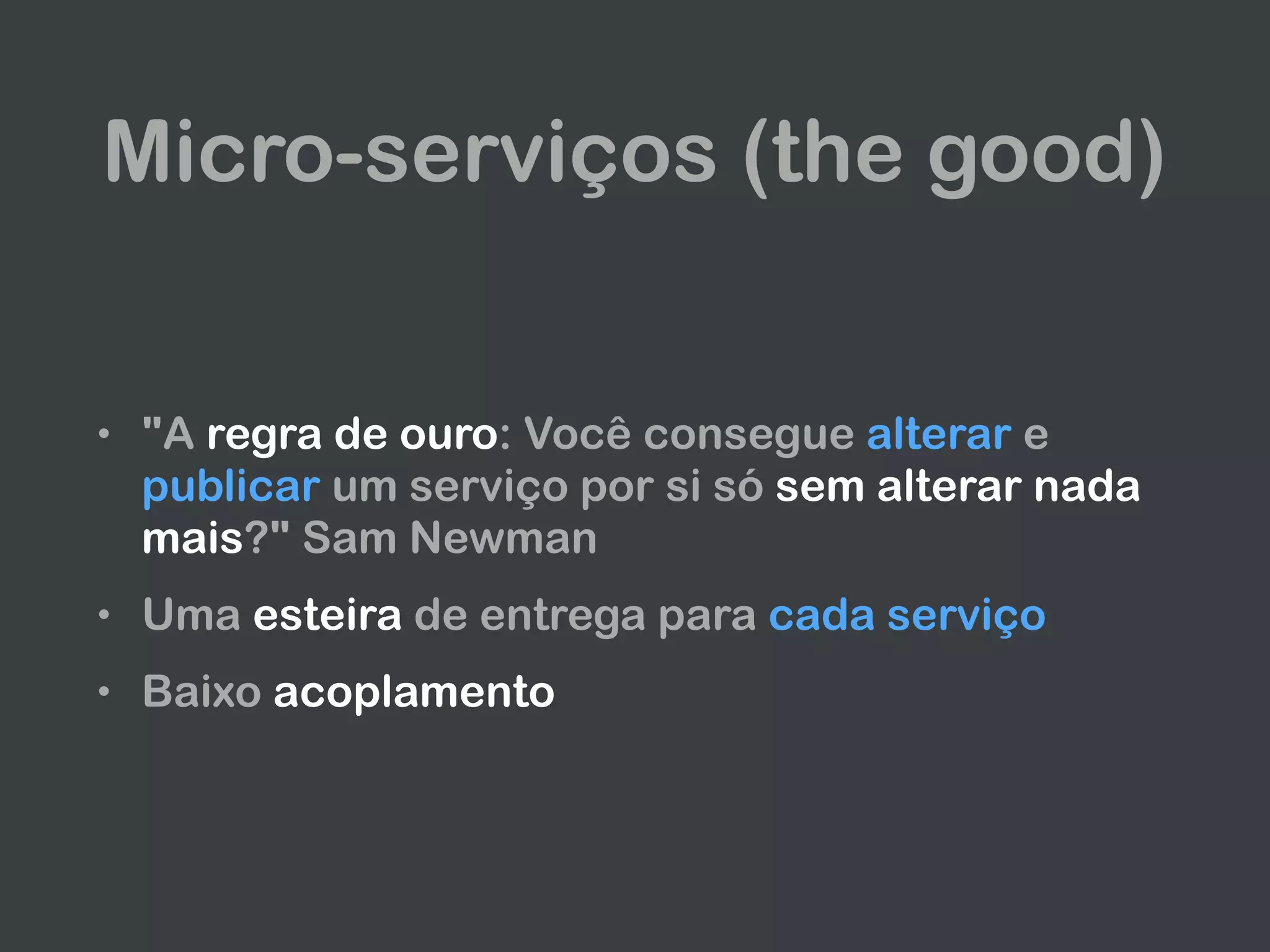 Micro-serviços (the good)
• "A regra de ouro: Você consegue alterar e
publicar um serviço por si só sem alterar nada
mais?" Sam Newman
• Uma esteira de entrega para cada serviço
• Baixo acoplamento
 
