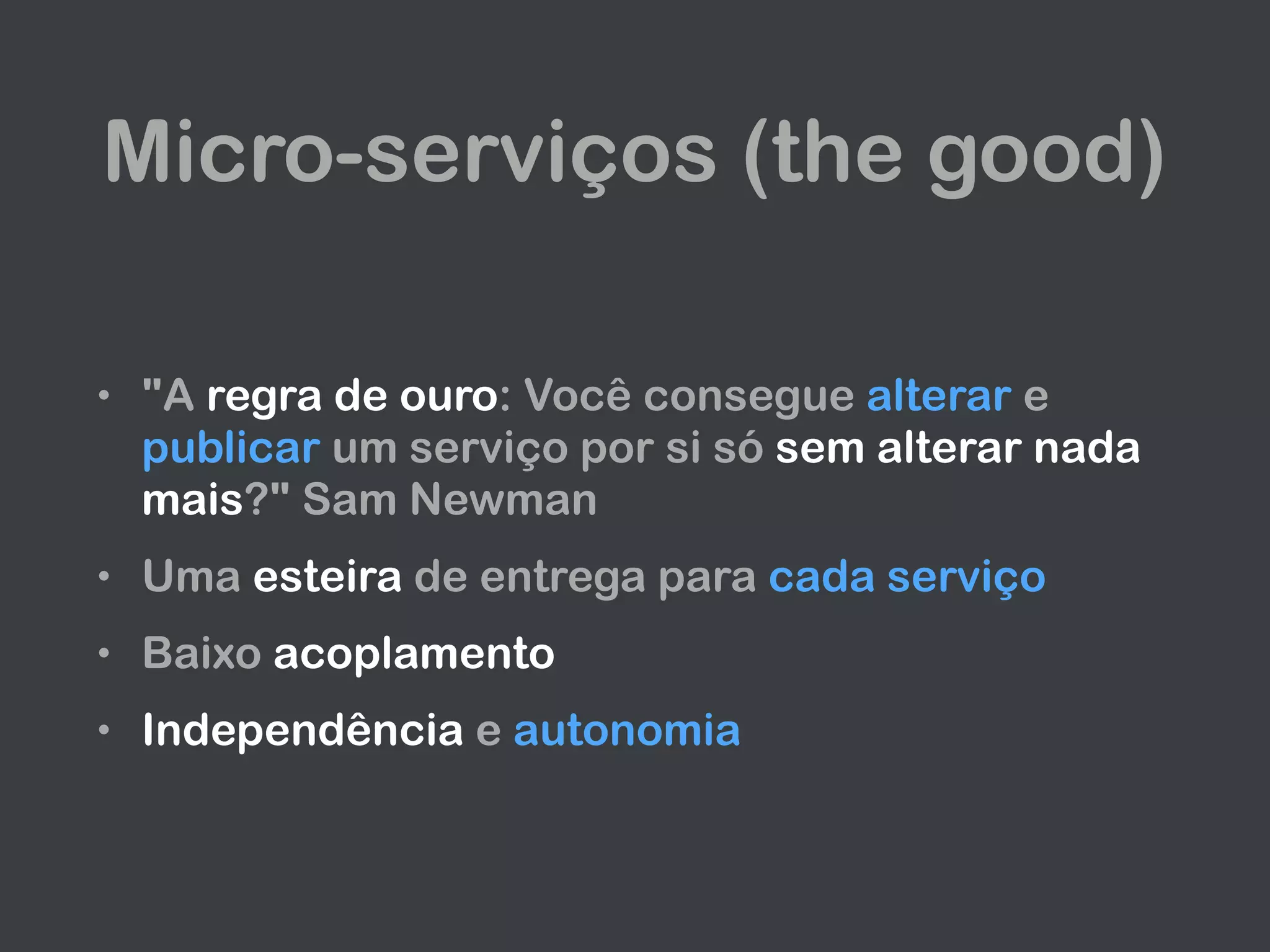 Micro-serviços (the good)
• "A regra de ouro: Você consegue alterar e
publicar um serviço por si só sem alterar nada
mais?" Sam Newman
• Uma esteira de entrega para cada serviço
• Baixo acoplamento
• Independência e autonomia
 