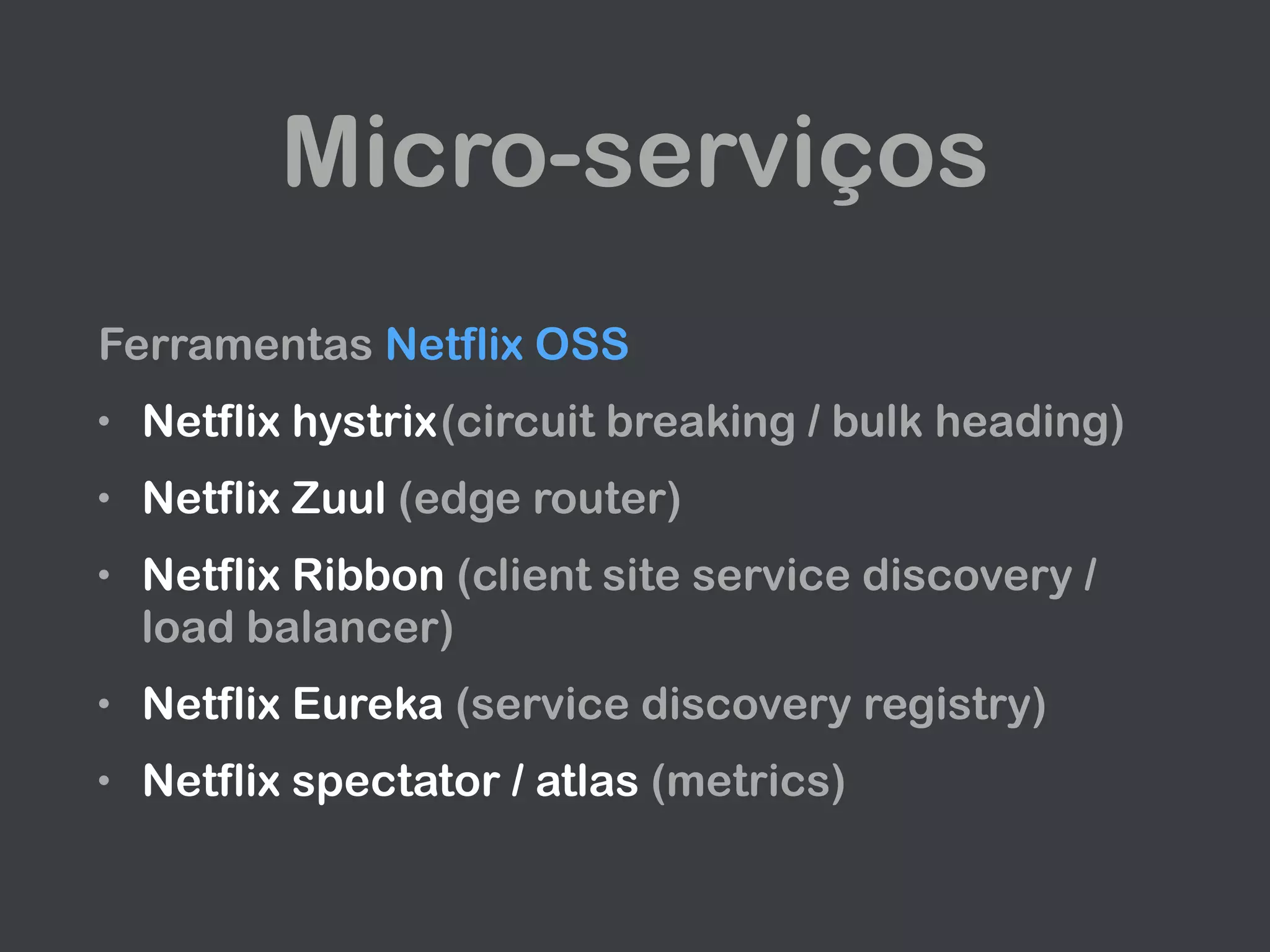 Micro-serviços
Ferramentas Netflix OSS
• Netflix hystrix(circuit breaking / bulk heading)
• Netflix Zuul (edge router)
• Netflix Ribbon (client site service discovery /
load balancer)
• Netflix Eureka (service discovery registry)
• Netflix spectator / atlas (metrics)
 