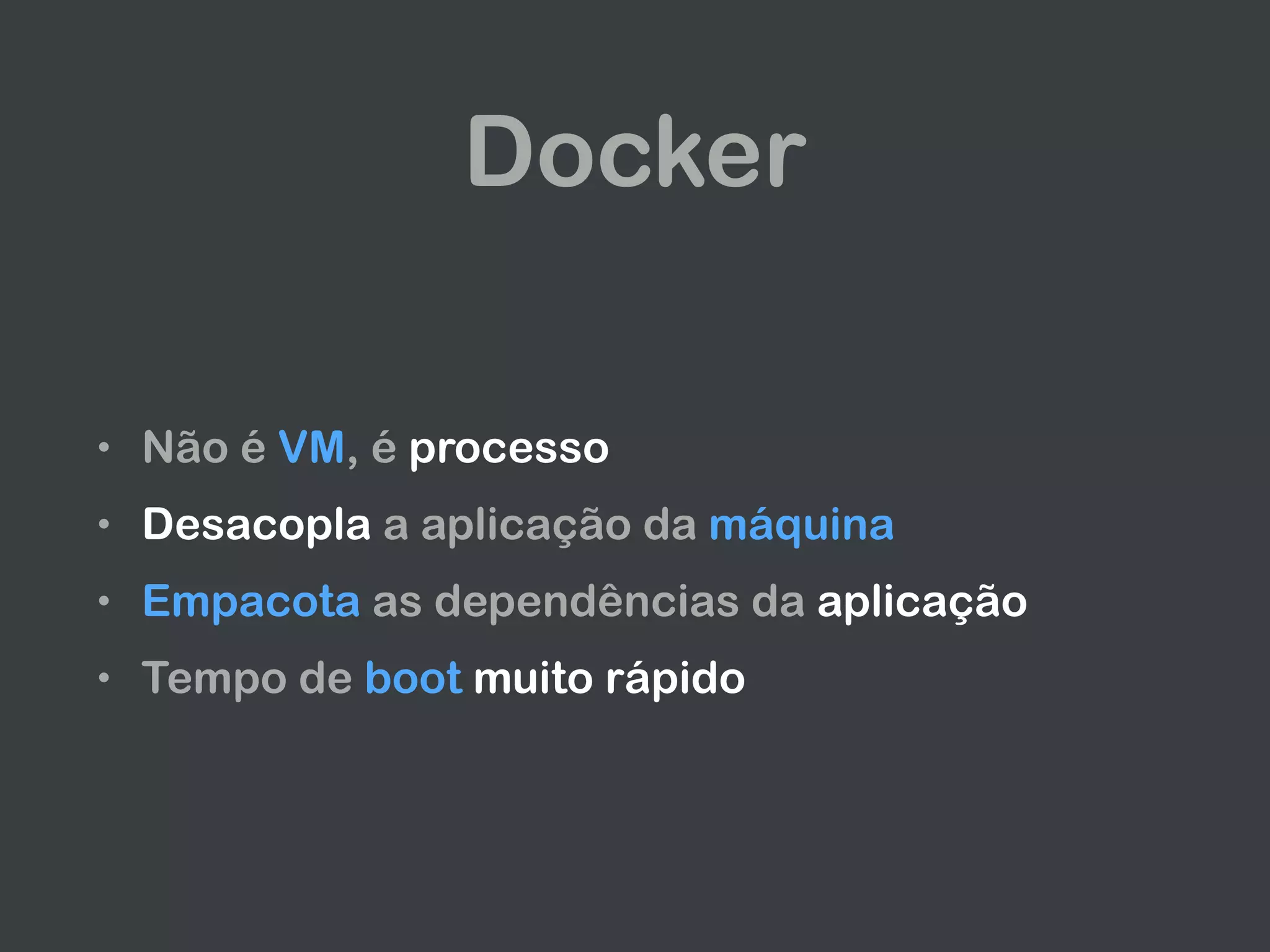 Docker
• Não é VM, é processo
• Desacopla a aplicação da máquina
• Empacota as dependências da aplicação
• Tempo de boot muito rápido
 