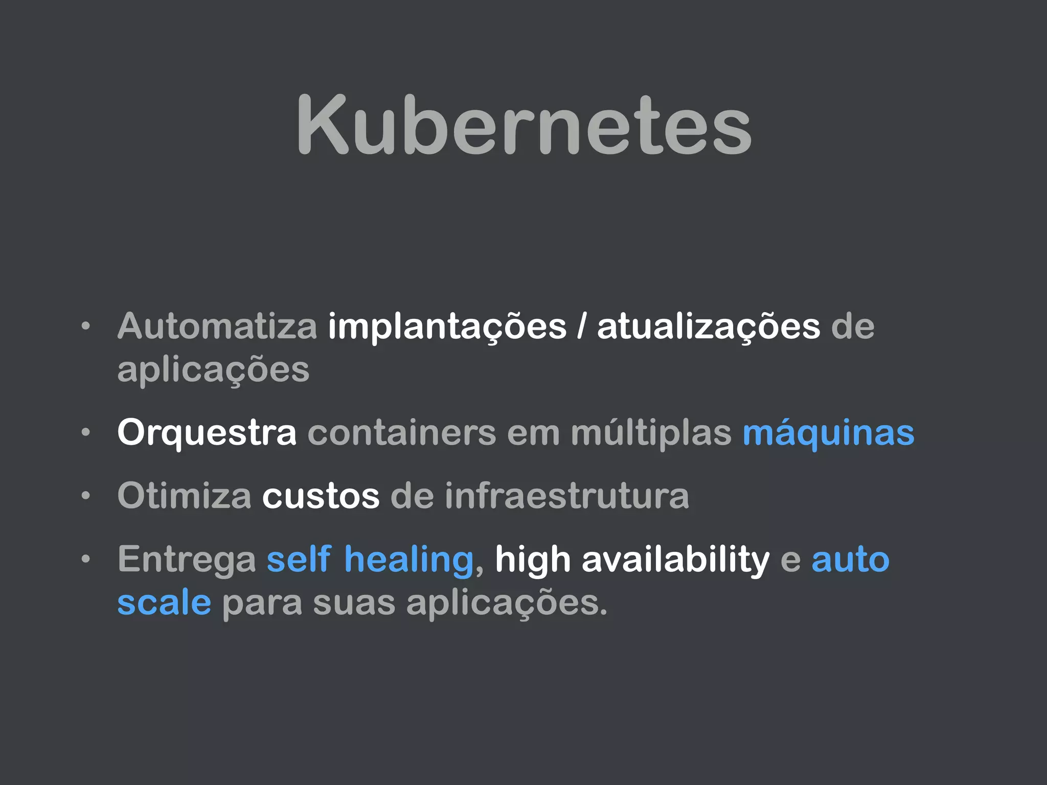 Kubernetes
• Automatiza implantações / atualizações de
aplicações
• Orquestra containers em múltiplas máquinas
• Otimiza custos de infraestrutura
• Entrega self healing, high availability e auto
scale para suas aplicações.
 