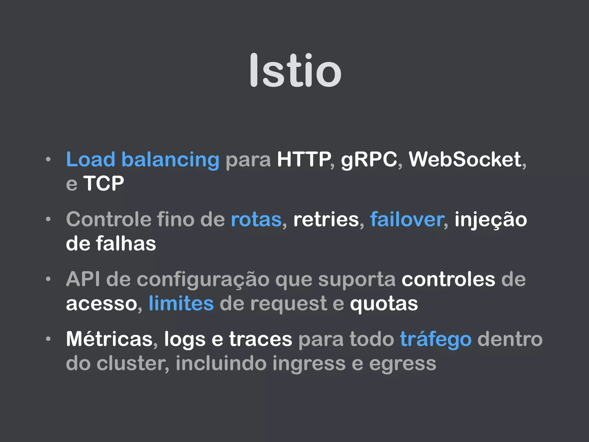Istio
• Load balancing para HTTP, gRPC, WebSocket,
e TCP
• Controle fino de rotas, retries, failover, injeção
de falhas
• API de configuração que suporta controles de
acesso, limites de request e quotas
• Métricas, logs e traces para todo tráfego dentro
do cluster, incluindo ingress e egress
 