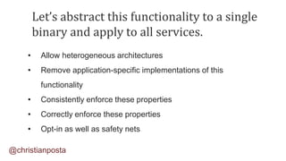 Let’s abstract this functionality to a single
binary and apply to all services.
• Allow heterogeneous architectures
• Remove application-specific implementations of this
functionality
• Consistently enforce these properties
• Correctly enforce these properties
• Opt-in as well as safety nets
@christianposta
 