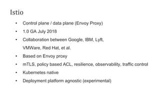 Istio
• Control plane / data plane (Envoy Proxy)
• 1.0 GA July 2018
• Collaboration between Google, IBM, Lyft,
VMWare, Red Hat, et al.
• Based on Envoy proxy
• mTLS, policy based ACL, resilience, observability, traffic control
• Kubernetes native
• Deployment platform agnostic (experimental)
 