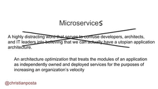 Microservice
A highly distracting word that serves to confuse developers, architects,
and IT leaders into believing that we can actually have a utopian application
architecture.
An architecture optimization that treats the modules of an application
as independently owned and deployed services for the purposes of
increasing an organization’s velocity
@christianposta
 