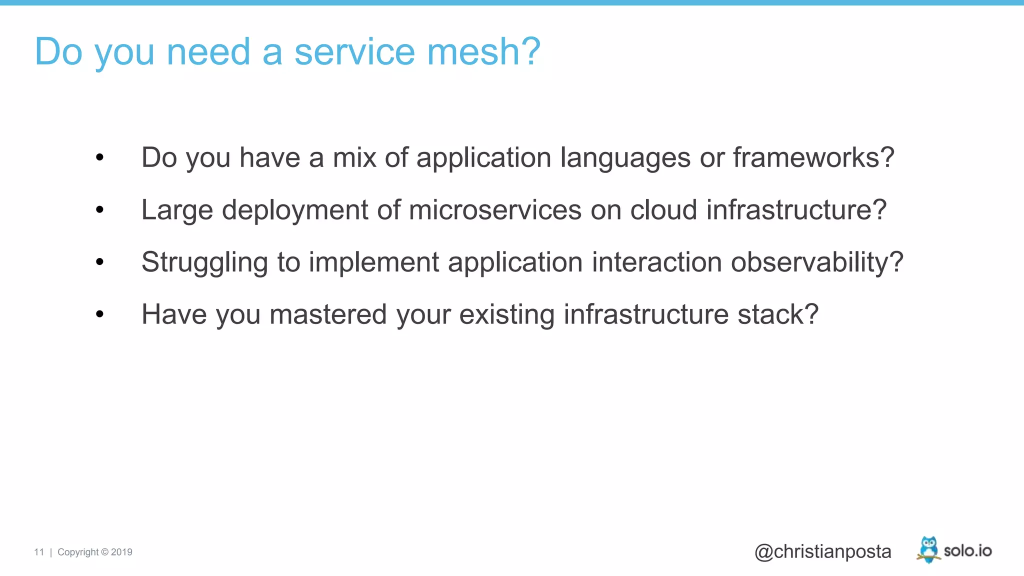 11 | Copyright © 2019 @christianposta
• Do you have a mix of application languages or frameworks?
• Large deployment of microservices on cloud infrastructure?
• Struggling to implement application interaction observability?
• Have you mastered your existing infrastructure stack?
Do you need a service mesh?
 