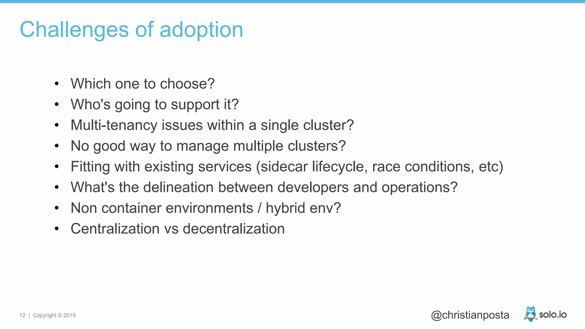 12 | Copyright © 2019 @christianposta
• Which one to choose?
• Who's going to support it?
• Multi-tenancy issues within a single cluster?
• No good way to manage multiple clusters?
• Fitting with existing services (sidecar lifecycle, race conditions, etc)
• What's the delineation between developers and operations?
• Non container environments / hybrid env?
• Centralization vs decentralization
Challenges of adoption
 