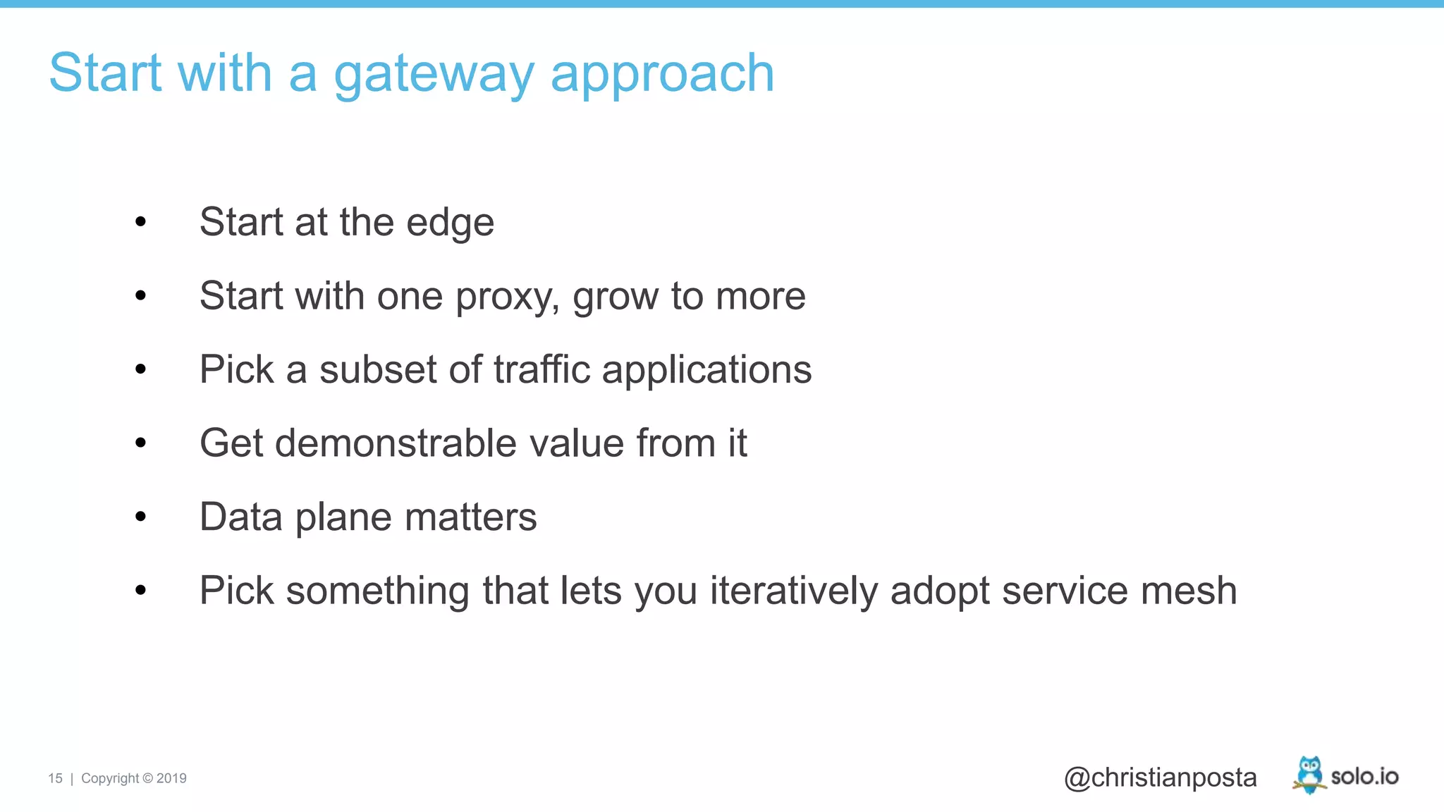 15 | Copyright © 2019 @christianposta
• Start at the edge
• Start with one proxy, grow to more
• Pick a subset of traffic applications
• Get demonstrable value from it
• Data plane matters
• Pick something that lets you iteratively adopt service mesh
Start with a gateway approach
 
