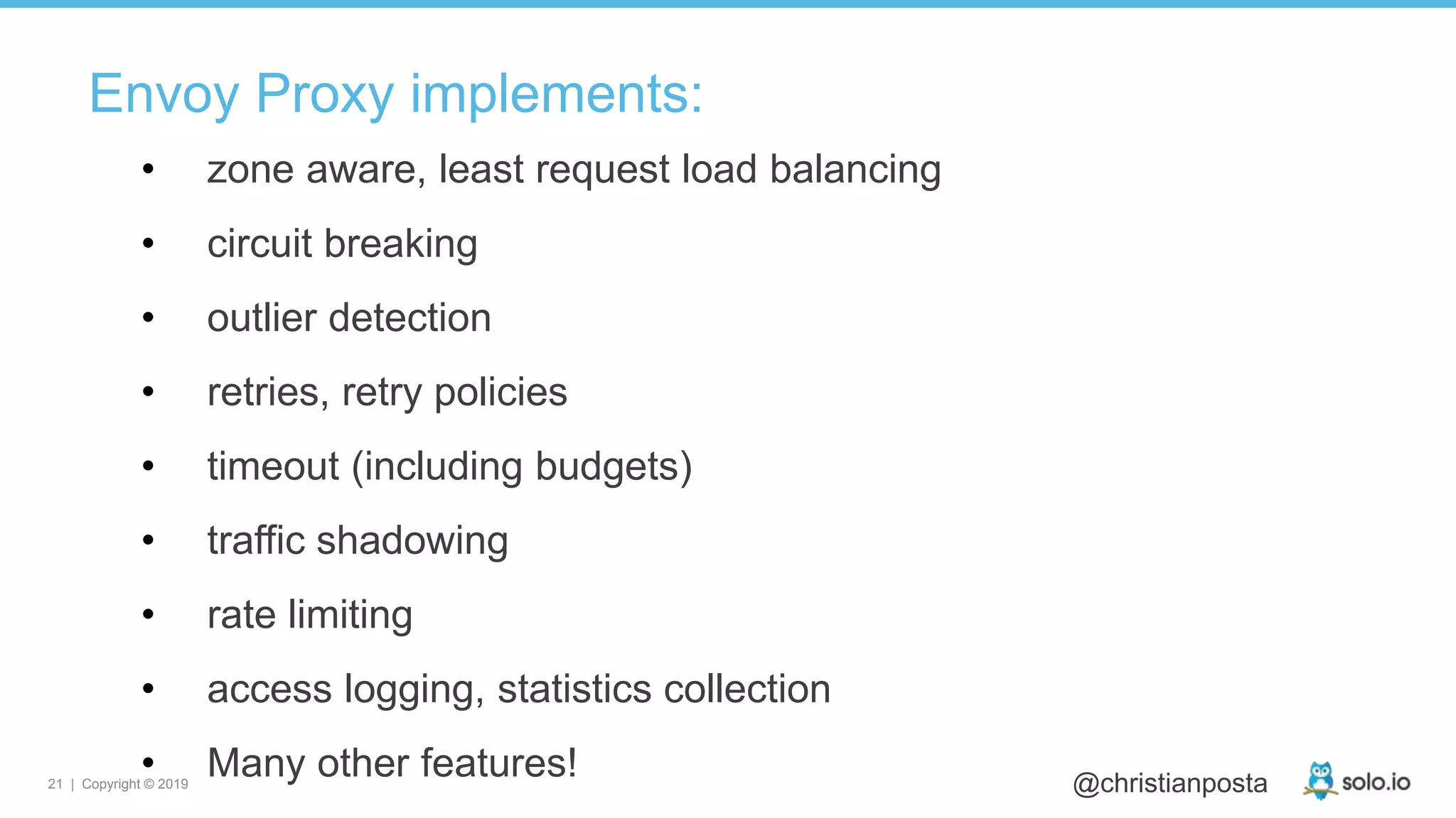 21 | Copyright © 2019 @christianposta
Envoy Proxy implements:
• zone aware, least request load balancing
• circuit breaking
• outlier detection
• retries, retry policies
• timeout (including budgets)
• traffic shadowing
• rate limiting
• access logging, statistics collection
• Many other features!
 