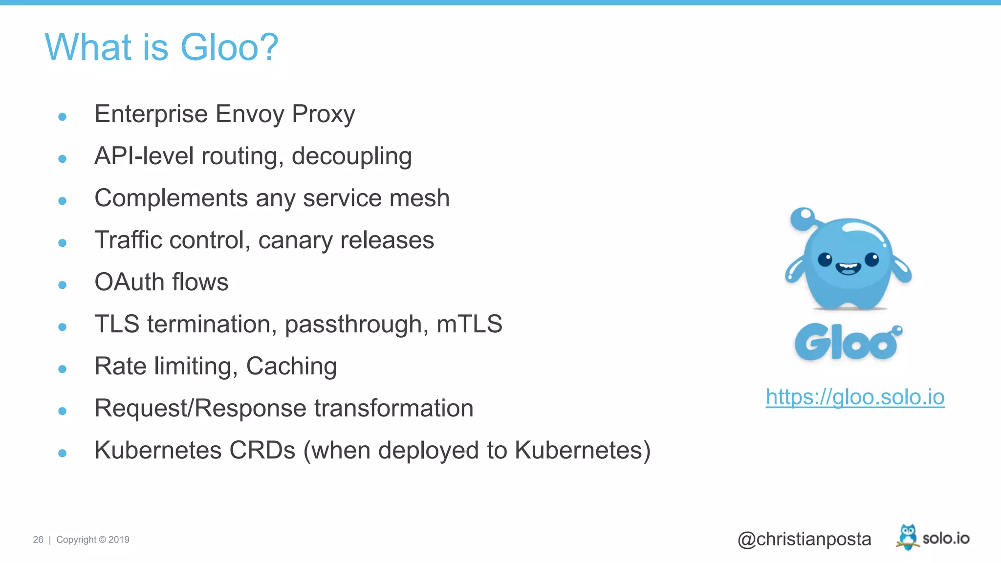 26 | Copyright © 2019 @christianposta
What is Gloo?
● Enterprise Envoy Proxy
● API-level routing, decoupling
● Complements any service mesh
● Traffic control, canary releases
● OAuth flows
● TLS termination, passthrough, mTLS
● Rate limiting, Caching
● Request/Response transformation
● Kubernetes CRDs (when deployed to Kubernetes)
https://gloo.solo.io
 