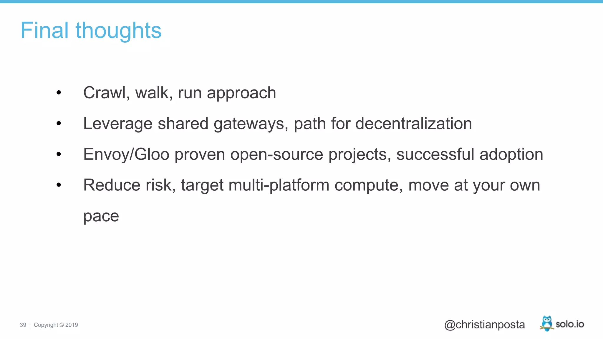 39 | Copyright © 2019 @christianposta
• Crawl, walk, run approach
• Leverage shared gateways, path for decentralization
• Envoy/Gloo proven open-source projects, successful adoption
• Reduce risk, target multi-platform compute, move at your own
pace
Final thoughts
 