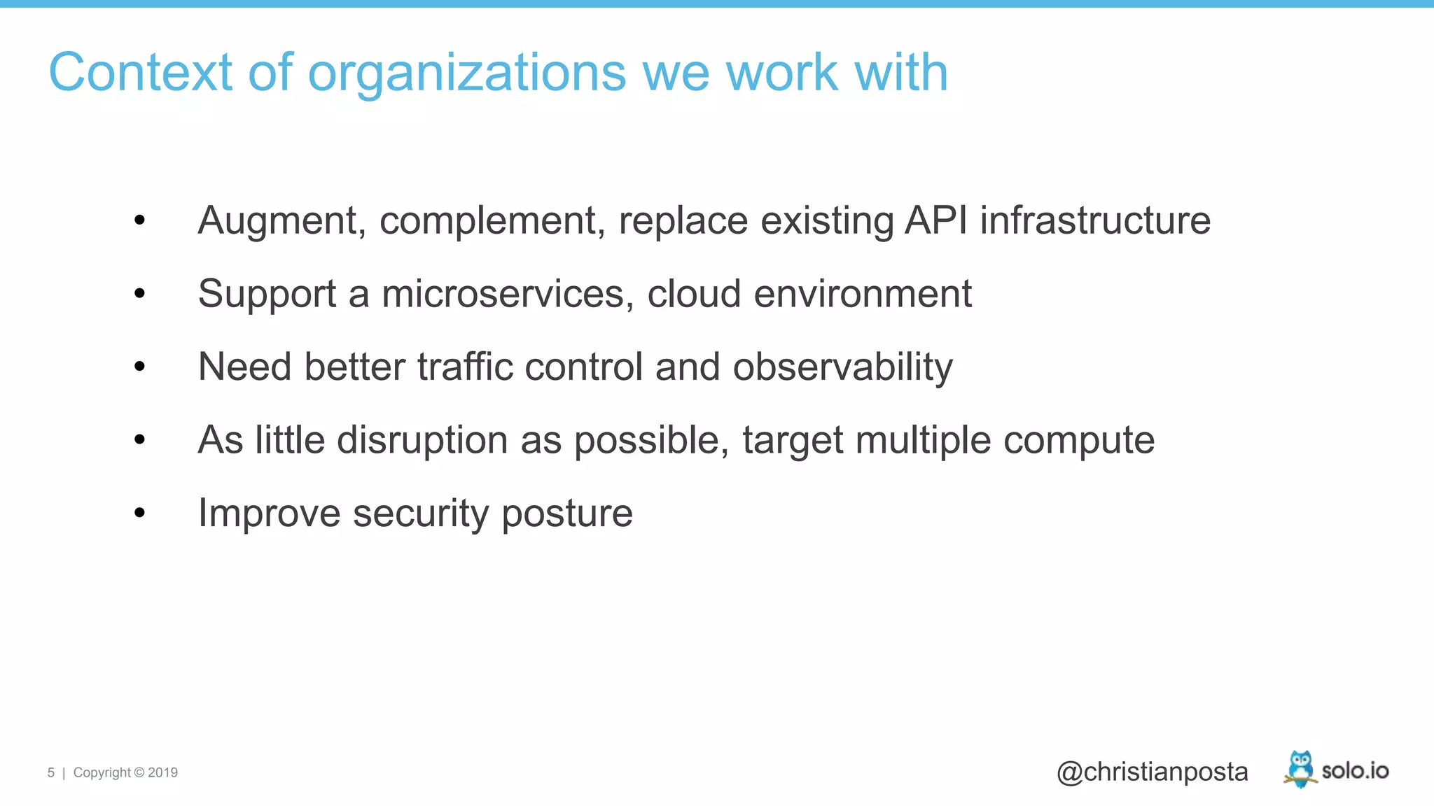5 | Copyright © 2019 @christianposta
• Augment, complement, replace existing API infrastructure
• Support a microservices, cloud environment
• Need better traffic control and observability
• As little disruption as possible, target multiple compute
• Improve security posture
Context of organizations we work with
 