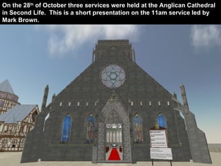 The Anglican Cathedral of Second Life On the 28 th  of October three services were held at the Anglican Cathedral in Second Life.  This is a short presentation on the 11am service led by Mark Brown. 