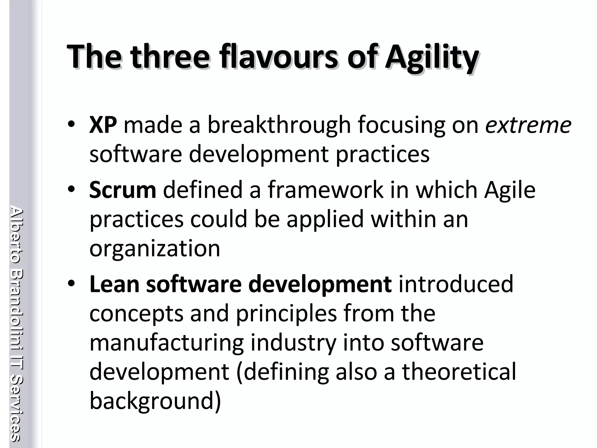 The three flavours of Agility XP  made a breakthrough focusing on  extreme  software development practices Scrum  defined a framework in which Agile practices could be applied within an organization Lean software development  introduced concepts and principles from the manufacturing industry into software development (defining also a theoretical background) 
