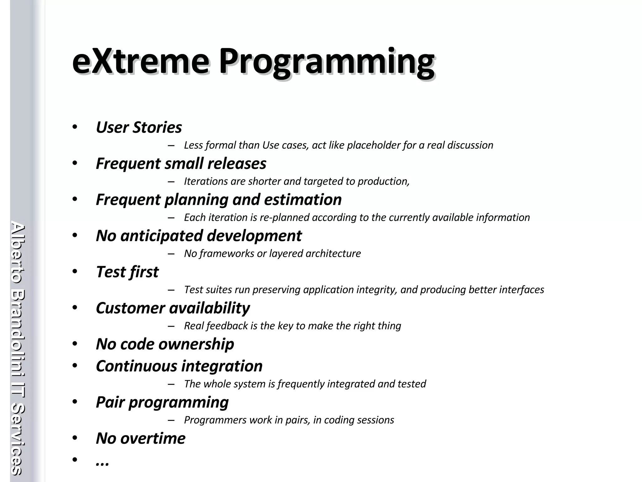 eXtreme Programming User Stories Less formal than Use cases, act like placeholder for a real discussion Frequent small releases Iterations are shorter and targeted to production, Frequent planning and estimation Each iteration is re-planned according to the currently available information No anticipated development No frameworks or layered architecture Test first Test suites run preserving application integrity, and producing better interfaces Customer availability Real feedback is the key to make the right thing No code ownership Continuous integration The whole system is frequently integrated and tested Pair programming Programmers work in pairs, in coding sessions No overtime ... 
