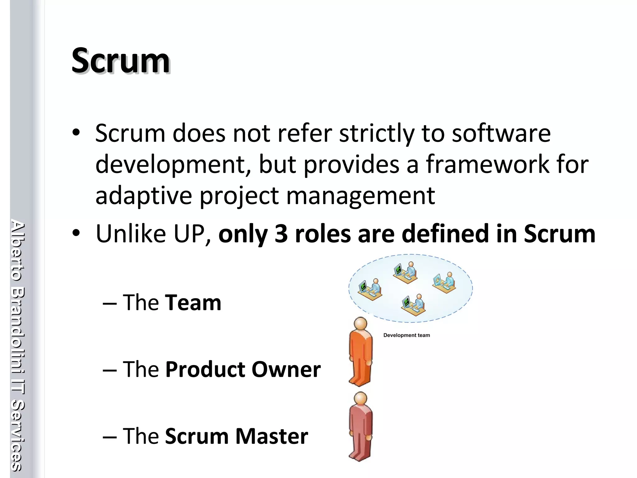 Scrum Scrum does not refer strictly to software development, but provides a framework for adaptive project management Unlike UP,  only 3 roles are defined in Scrum The  Team The  Product Owner  The  Scrum Master 
