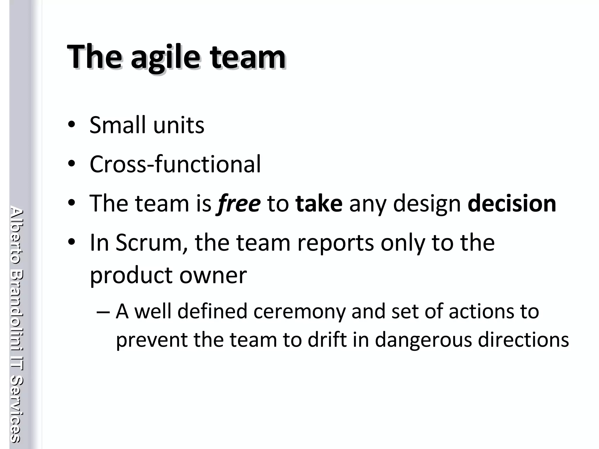 The agile team Small units Cross-functional The team is  free  to  take  any design  decision In Scrum, the team reports only to the product owner A well defined ceremony and set of actions to prevent the team to drift in dangerous directions 