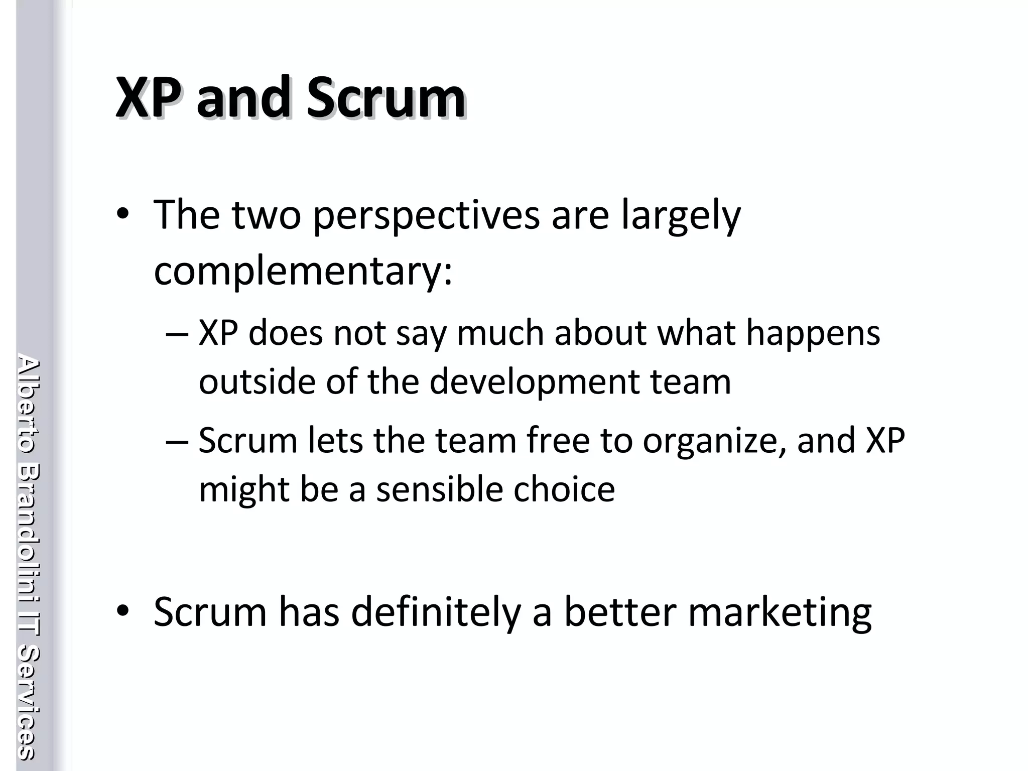 XP and Scrum The two perspectives are largely complementary: XP does not say much about what happens outside of the development team Scrum lets the team free to organize, and XP might be a sensible choice Scrum has definitely a better marketing  