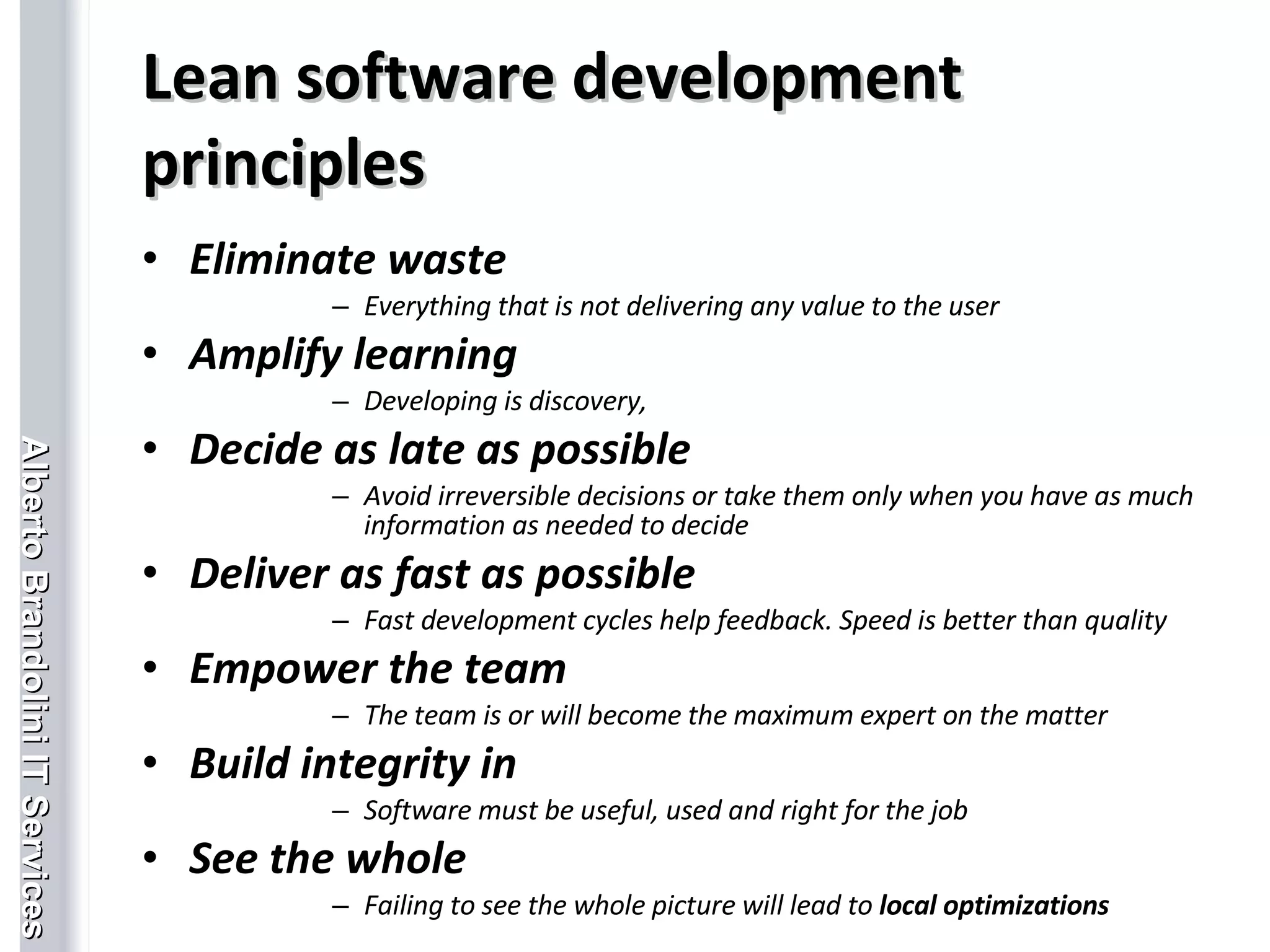 Lean software development principles Eliminate waste Everything that is not delivering any value to the user Amplify learning Developing is discovery,  Decide as late as possible Avoid irreversible decisions or take them only when you have as much information as needed to decide Deliver as fast as possible Fast development cycles help feedback. Speed is better than quality Empower the team The team is or will become the maximum expert on the matter  Build integrity in Software must be useful, used and right for the job See the whole Failing to see the whole picture will lead to  local optimizations 