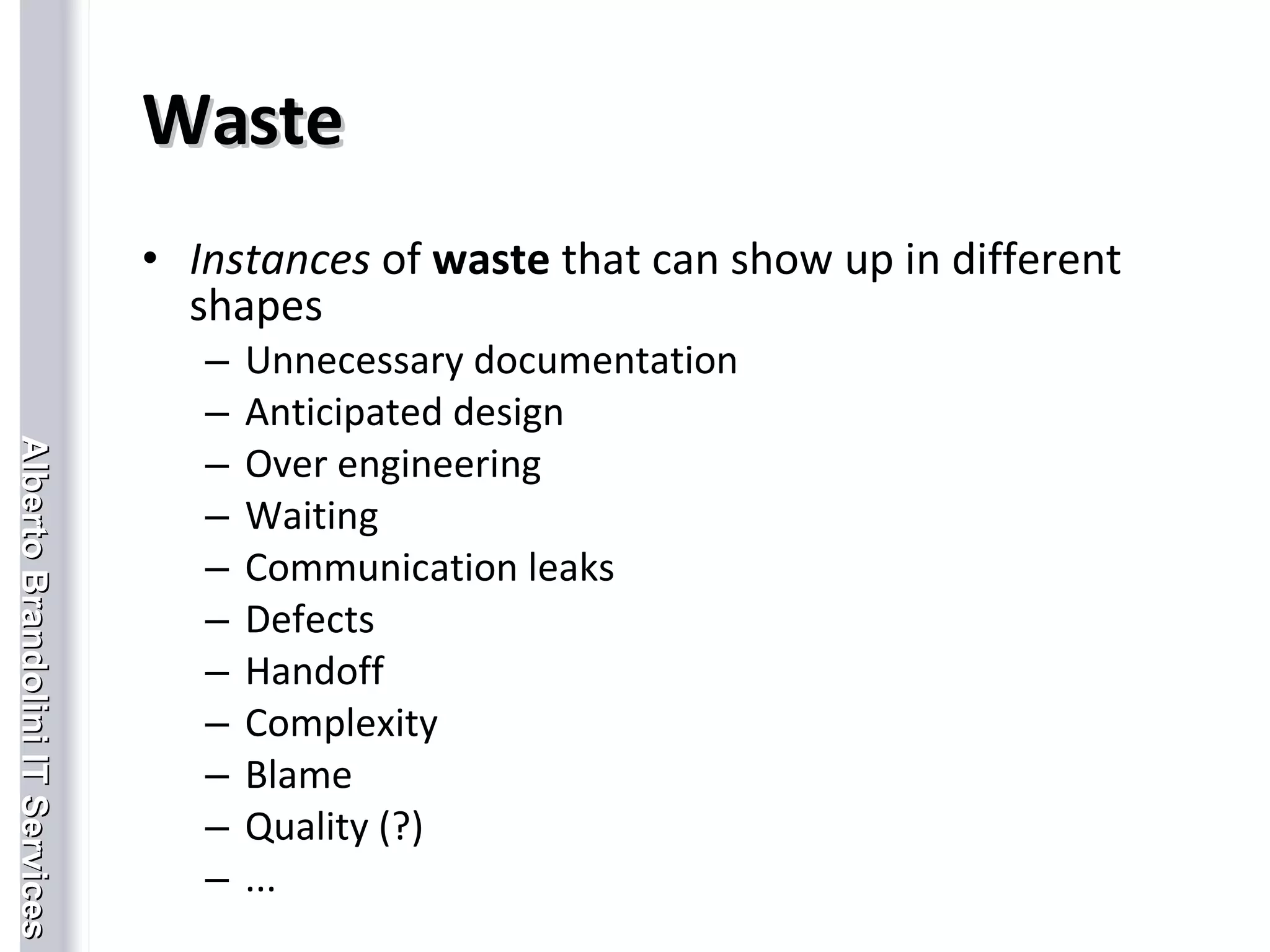 Waste Instances  of  waste  that can show up in different shapes Unnecessary documentation Anticipated design Over engineering Waiting Communication leaks Defects Handoff Complexity Blame Quality (?) ... 