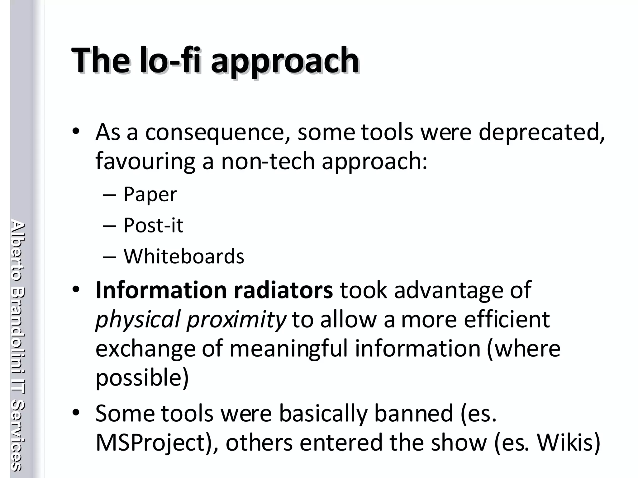 The lo-fi approach As a consequence, some tools were deprecated, favouring a non-tech approach: Paper Post-it Whiteboards Information radiators  took advantage of  physical proximity  to allow a more efficient exchange of meaningful information (where possible)  Some tools were basically banned (es. MSProject), others entered the show (es. Wikis) 