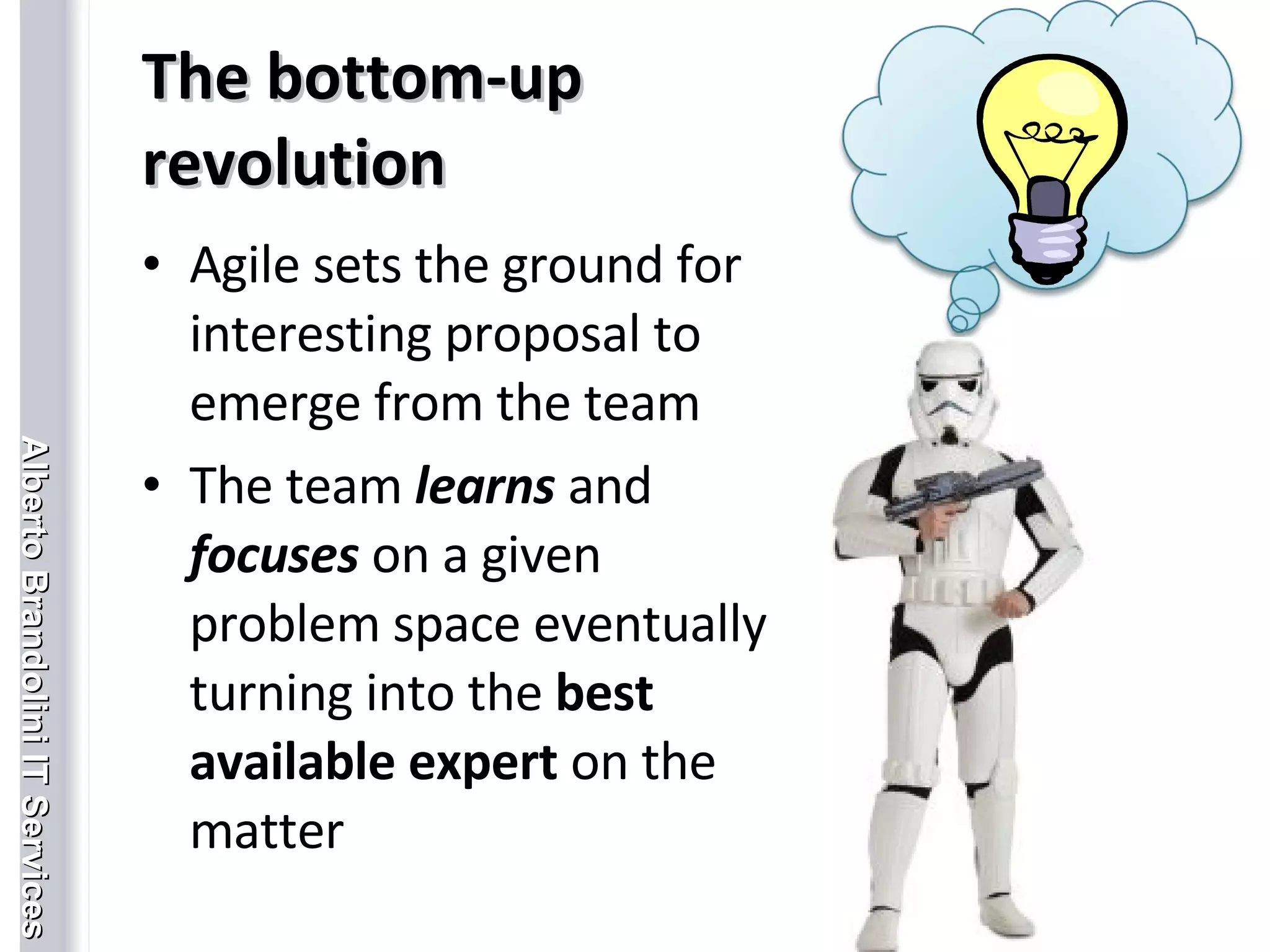 The bottom-up revolution Agile sets the ground for interesting proposal to emerge from the team The team  learns  and  focuses  on a given problem space eventually turning into the  best available expert  on the matter 