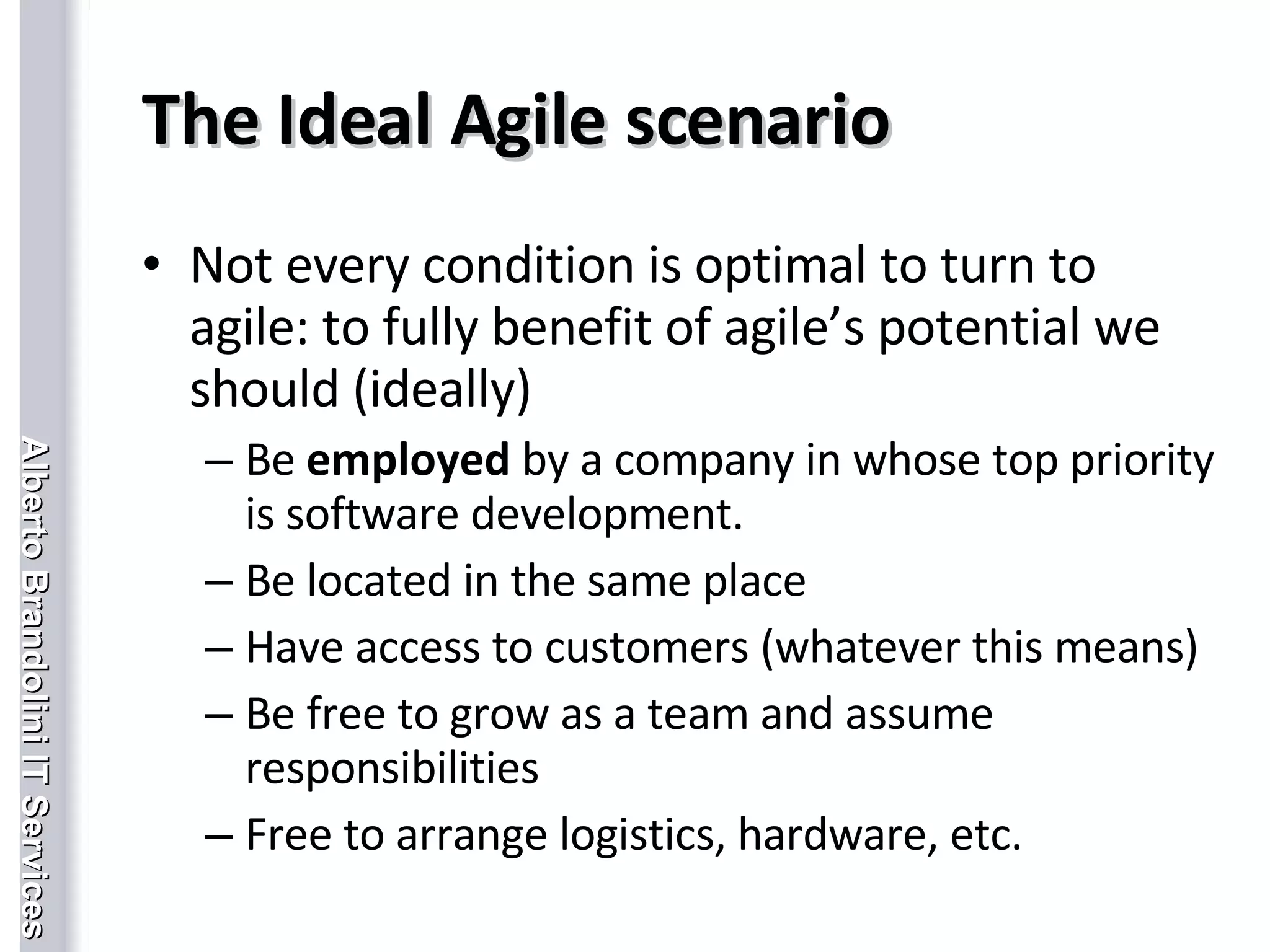 The Ideal Agile scenario Not every condition is optimal to turn to agile: to fully benefit of agile’s potential we should (ideally)  Be  employed  by a company in whose top priority is software development.  Be located in the same place Have access to customers (whatever this means) Be free to grow as a team and assume responsibilities Free to arrange logistics, hardware, etc. 