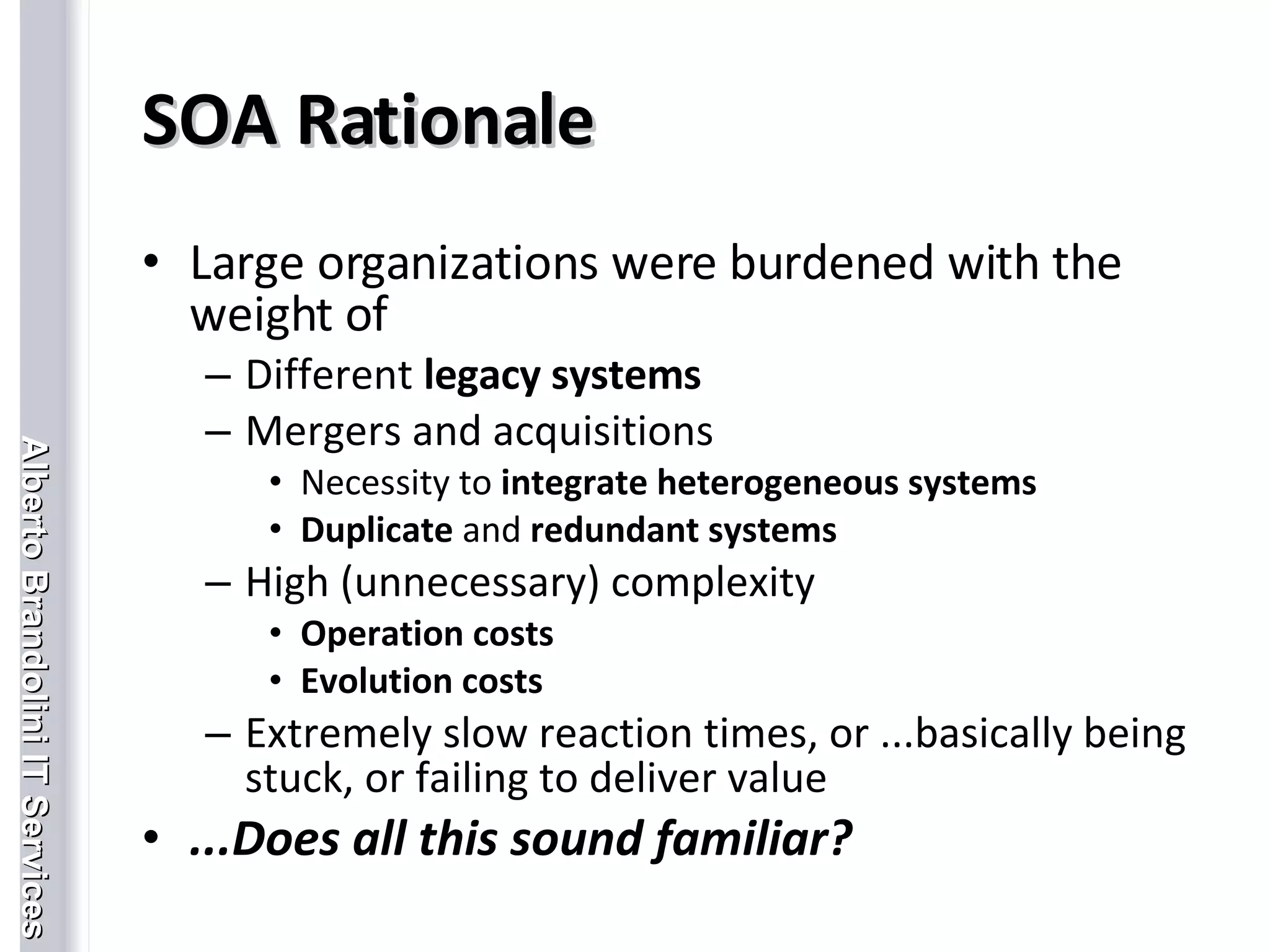 SOA Rationale Large organizations were burdened with the weight of Different  legacy systems Mergers and acquisitions Necessity to  integrate heterogeneous systems Duplicate  and  redundant systems High (unnecessary) complexity Operation costs Evolution costs Extremely slow reaction times, or ...basically being stuck, or failing to deliver value ...Does all this sound familiar? 