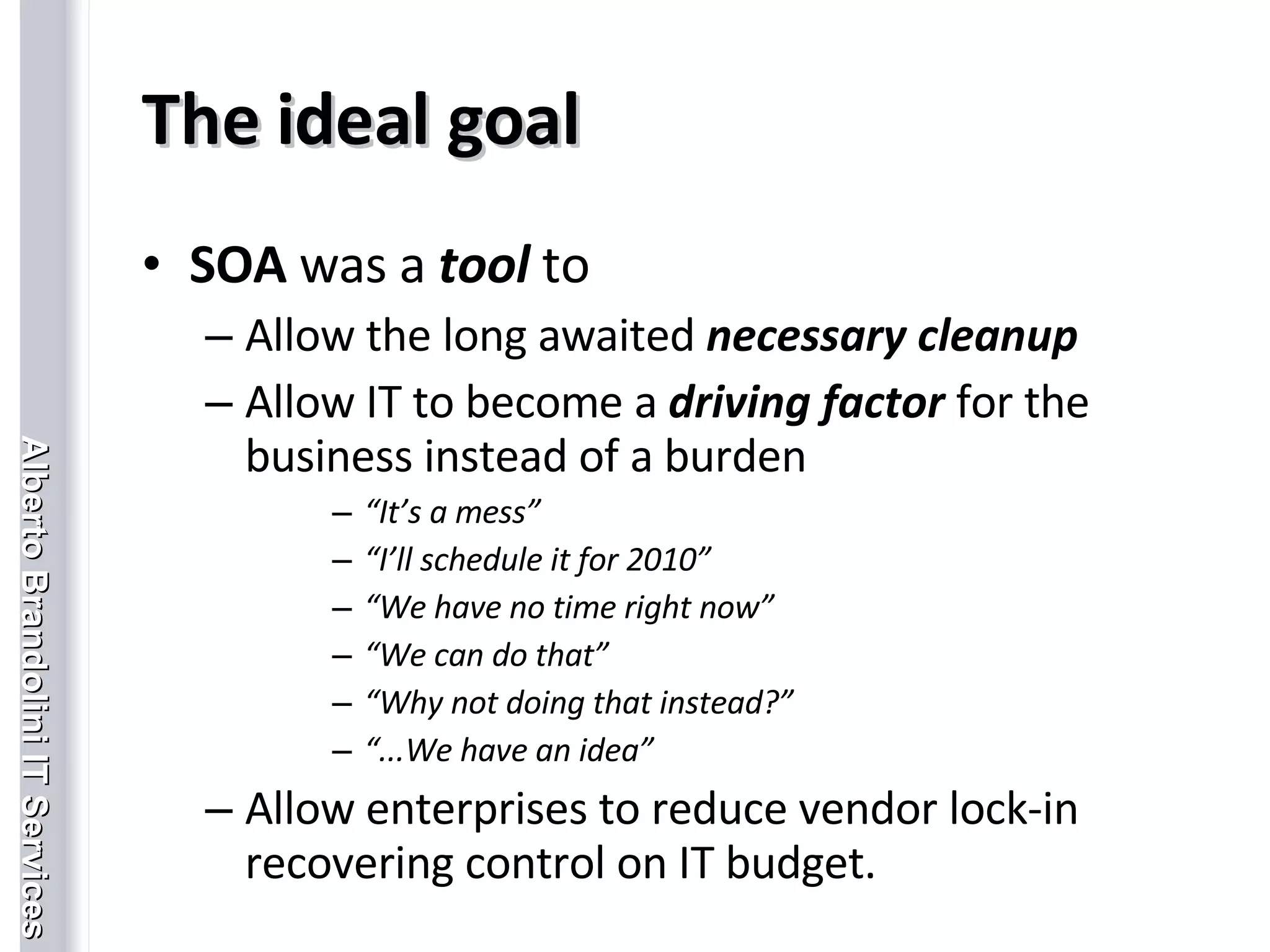 The ideal goal SOA  was a  tool  to Allow the long awaited  necessary cleanup Allow IT to become a  driving factor  for the business instead of a burden “ It’s a mess” “ I’ll schedule it for 2010” “ We have no time right now” “ We can do that” “ Why not doing that instead?” “ ...We have an idea” Allow enterprises to reduce vendor lock-in recovering control on IT budget. 